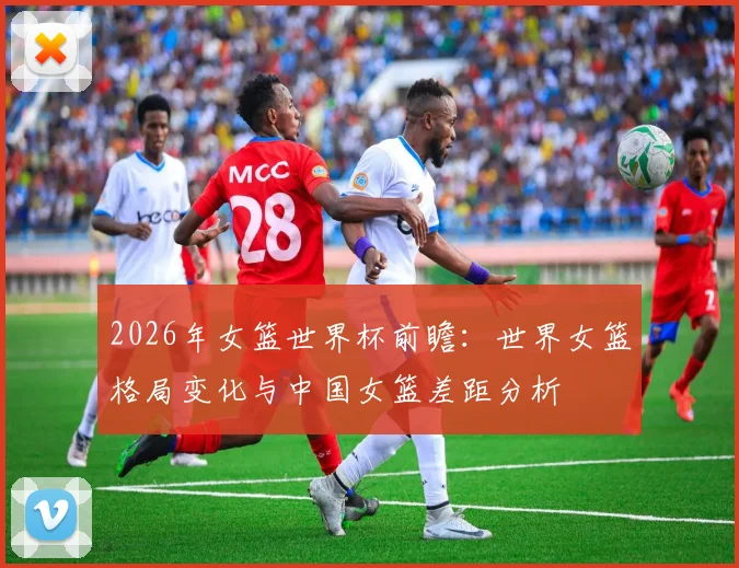 2026年女篮世界杯前瞻：世界女篮格局变化与中国女篮差距分析