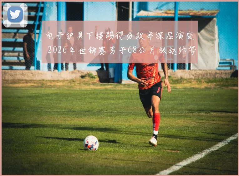 电子护具下横踢得分效率深层演变 2026年世锦赛男子68公斤级赵帅等名将的技战术挑战