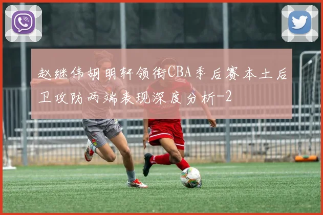 赵继伟胡明轩领衔CBA季后赛本土后卫攻防两端表现深度分析