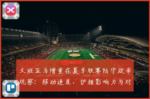 文班亚马增重在夏季联赛防守效率观察：移动速度、护框影响力与对抗能力的深度解析