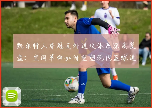 凯尔特人夺冠五外进攻体系深度复盘：空间革命如何重塑现代篮球进攻哲学