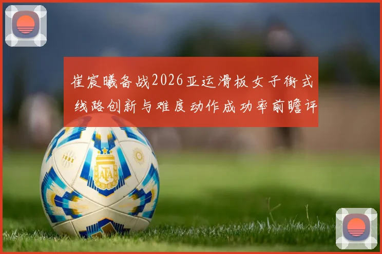 崔宸曦备战2026亚运滑板女子街式 线路创新与难度动作成功率前瞻评估