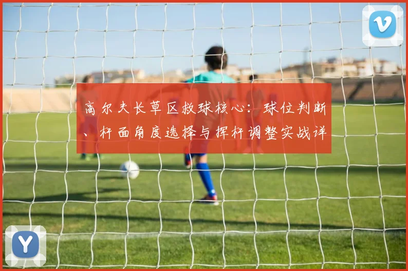 高尔夫长草区救球核心：球位判断、杆面角度选择与挥杆调整实战详解