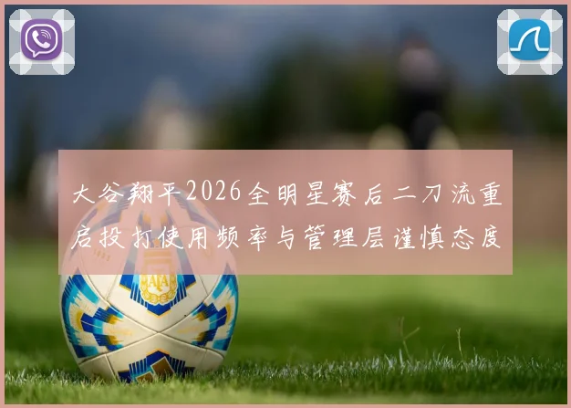 大谷翔平2026全明星赛后二刀流重启投打使用频率与管理层谨慎态度深度解读