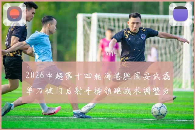 2026中超第十四轮海港胜国安武磊单刀破门后射手榜领跑战术调整分析
